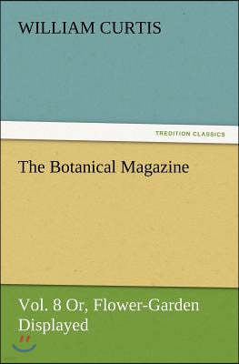 The Botanical Magazine Vol. 8 Or, Flower-Garden Displayed