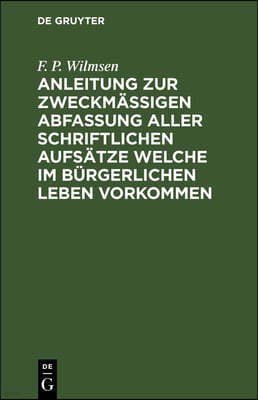 Anleitung Zur Zweckmäßigen Abfassung Aller Schriftlichen Aufsätze Welche Im Bürgerlichen Leben Vorkommen: Nebst Einer Kleinen Sprachlehre Und Dem Nöth