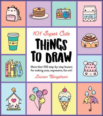 101 Super Cute Things to Draw: More Than 100 Step-By-Step Lessons for Making Cute, Expressive, Fun Art!