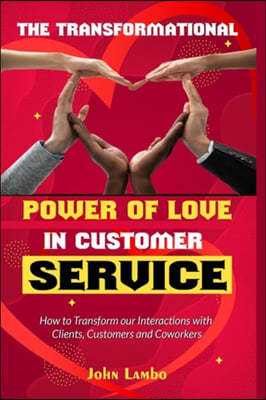 The Transformational Power of Love Customer Service: How to Transform our Interactions with Clients, Customers and Coworkers