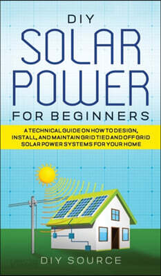 DIY Solar Power for Beginners, a Technical Guide on How to Design, Install, and Maintain Grid-Tied and Off-Grid Solar Power Systems for Your Home
