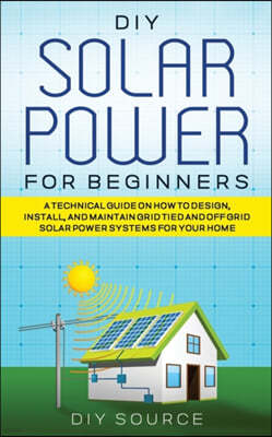 DIY Solar Power for Beginners, a Technical Guide on How to Design, Install, and Maintain Grid-Tied and Off-Grid Solar Power Systems for Your Home