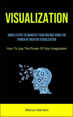 Visualization: Simple Steps To Manifest Your Dreams Using The Power Of Creative Visualization (How To Use The Power Of Your Imaginati