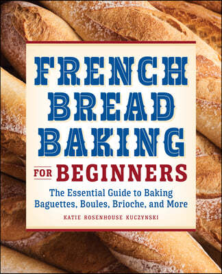 French Bread Baking for Beginners: The Essential Guide to Baking Baguettes, Boules, Brioche, and More