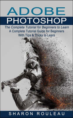 Adobe Photoshop: The Complete Tutorial for Beginners to Learn (A Complete Tutorial Guide for Beginners With Tips & Tricks to Learn)