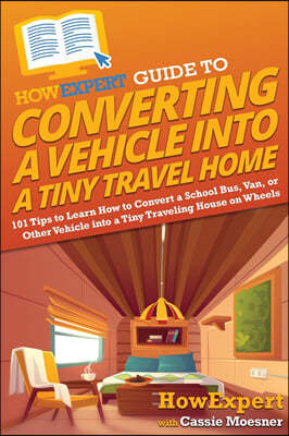 HowExpert Guide to Converting a Vehicle into a Tiny Travel Home: 101 Tips to Learn How to Convert a School Bus, Van, or Other Vehicle into a Tiny Trav