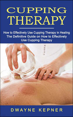 Cupping Therapy: How to Effectively Use Cupping Therapy in Healing (The Definitive Guide on How to Effectively Use Cupping Therapy)