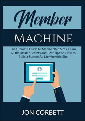 Member Machine: The Ultimate Guide to Membership Sites, Learn All the Insider Secrets and Best Tips on How to Build a Successful Membe