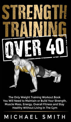 Strength Training Over 40: The Only Weight Training Workout Book You Will Need to Maintain or Build Your Strength, Muscle Mass, Energy, Overall F