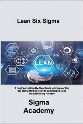 Lean Six Sigma: A Beginner's Step-By-Step Guide to Implementing Six Sigma Methodology to an Enterprise and Manufacturing Process