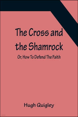 The Cross and the Shamrock; Or, How To Defend The Faith. An Irish-American Catholic Tale Of Real Life, Descriptive Of The Temptations, Sufferings, Tri