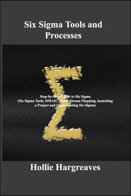 Six Sigma Tools and Processes: Step-by-Step Guide to Six Sigma (Six Sigma Tools, DMAIC, Value Stream Mapping, launching a Project and Implementing Si