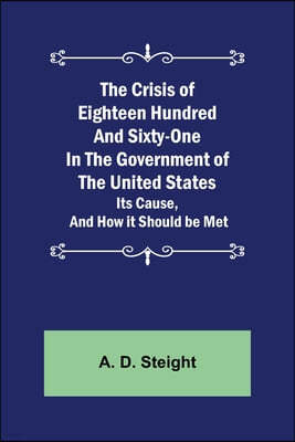 The Crisis of Eighteen Hundred and Sixty-One In The Government of The United States; Its Cause, and How it Should be Met