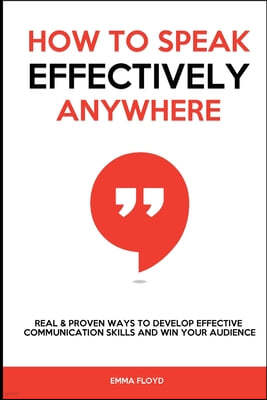 How to Speak Effectively Anywhere: Real & Proven Ways to Develop Effective Communication Skills and Win Your Audience