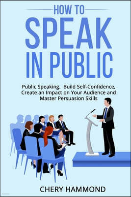 HOW TO SPEAK IN PUBLIC Public Speaking: Build SelfConfidence, Create an Impact on Your Audience and Master Persuasion Skills