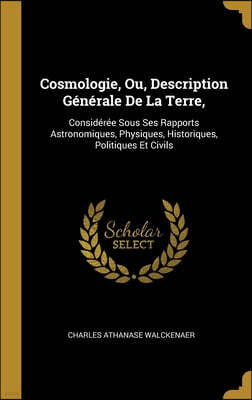 Cosmologie, Ou, Description Generale De La Terre,: Consideree Sous Ses Rapports Astronomiques, Physiques, Historiques, Politiques Et Civils