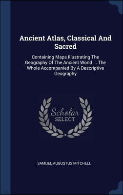 Ancient Atlas, Classical And Sacred: Containing Maps Illustrating The Geography Of The Ancient World ... The Whole Accompanied By A Descriptive Geogra