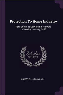 Protection To Home Industry: Four Lectures Delivered In Harvard University, January, 1885