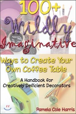 100+ Wildly Imaginative Ways to Create Your Own Coffee Table: A Handbook for Creatively Deficient Decorators
