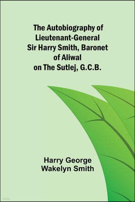 The Autobiography of Lieutenant-General Sir Harry Smith, Baronet of Aliwal on the Sutlej, G.C.B.