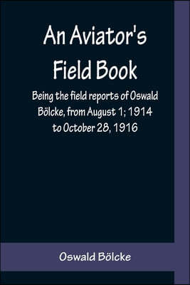 An Aviator's Field Book; Being the field reports of Oswald Bolcke, from August 1; 1914 to October 28, 1916