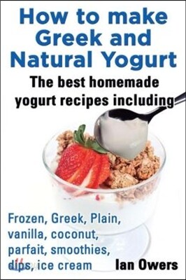 How to Make Greek and Natural Yogurt, the Best Homemade Yogurt Recipes Including Frozen, Greek, Plain, Vanilla, Coconut, Parfait, Smoothies, Dips & IC