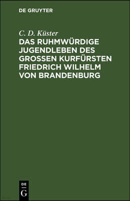 Das Ruhmwürdige Jugendleben Des Großen Kurfürsten Friedrich Wilhelm Von Brandenburg: In Den Jahren 1620 Bis 1640