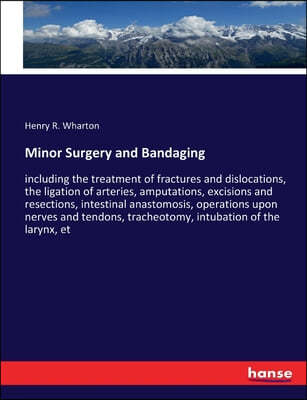 Minor Surgery and Bandaging: including the treatment of fractures and dislocations, the ligation of arteries, amputations, excisions and resections