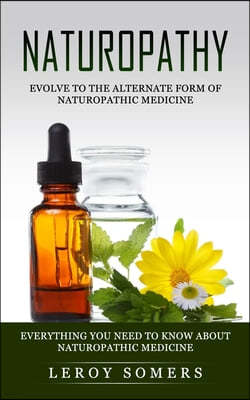Naturopathy: Evolve to the Alternate Form of Naturopathic Medicine (Everything You Need to Know About Naturopathic Medicine)