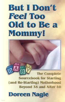 But I Don't Feel Too Old to Be a Mommy!: The Complete Sourcebook for Starting (and Re-Starting) Motherhood Beyond 35 and After 40