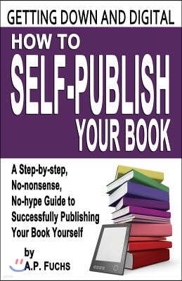 Getting Down and Digital: How to Self-Publish Your Book - A Step-By-Step, No-Nonsense, No-Hype Guide to Successfully Publishing Your Book Yourse