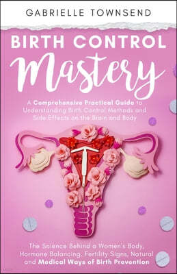 Birth Control Mastery: The Science Behind a Women's Body, Hormone Balancing, Fertility Signs, Natural and Medical Ways of Birth Prevention