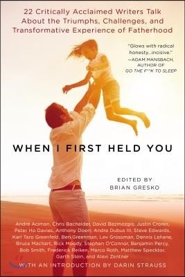 When I First Held You: 22 Critically Acclaimed Writers Talk About the Triumphs, Challenges, and Transfo rmative Experience of Fatherhood