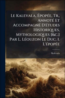 Le Kalevala, Épopée, Tr., Annoté Et Accompagné D'études Historiques, Mythologiques [&c.] Par L. Léouzon Le Duc. 1. L'épopée