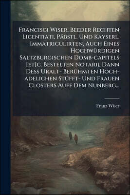 Francisci Wiser, Beeder Rechten Licentiati, Päbstl. Und Kayserl. Immatriculirten, Auch Eines Hochwürdigen Saltzburgischen Domb-capitels [et]c. Bestelt