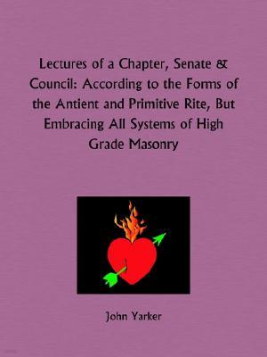 Lectures of a Chapter, Senate and Council: According to the Forms of the Antient and Primitive Rite, But Embracing All Systems of High Grade Masonry