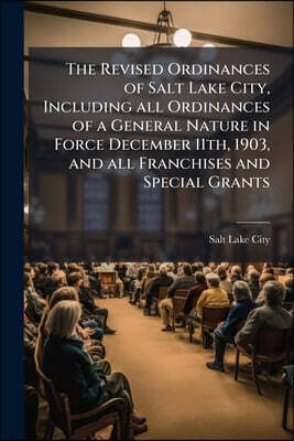 The Revised Ordinances of Salt Lake City, Including all Ordinances of a General Nature in Force December 11th, 1903, and all Franchises and Special Gr