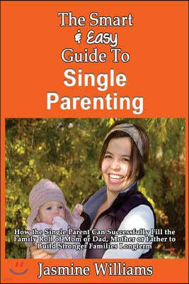 The Smart & Easy Guide To Single Parenting: How the Single Parent Can Successfully Fill the Family Roll of Mom or Dad, Mother or Father to Build Stron