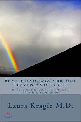 Be the Rainbow * Bridge Heaven and Earth: How-To Manual for Integrating Alternative and Evidence-Based Medicine