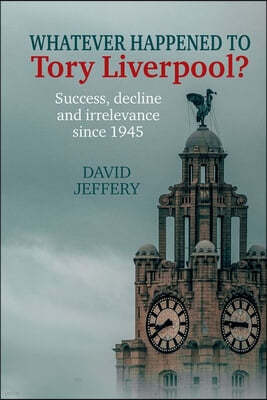 Whatever Happened to Tory Liverpool?: Success, Decline, and Irrelevance Since 1945