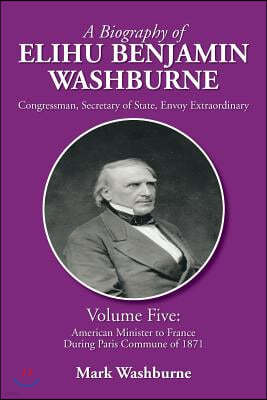 A Biography of Elihu Benjamin Washburne: Volume Five: American Minister to France During Paris Commune of 1871