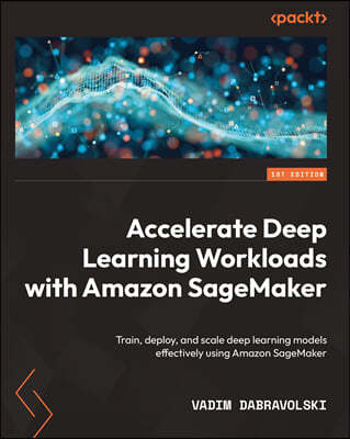 Accelerate Deep Learning Workloads with Amazon SageMaker: Train, deploy, and scale deep learning models effectively using Amazon SageMaker