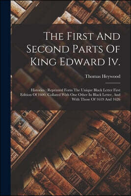 The First And Second Parts Of King Edward Iv.: Histories: Reprinted Form The Unique Black Letter First Edition Of 1600, Collated With One Other In Bla