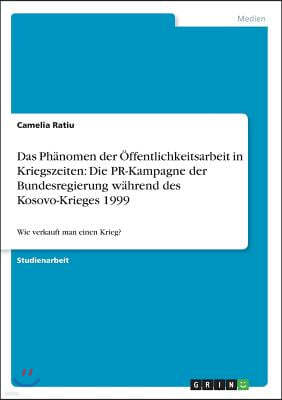 Das Ph?nomen der ?ffentlichkeitsarbeit in Kriegszeiten: Die PR-Kampagne der Bundesregierung w?hrend des Kosovo-Krieges 1999: Wie verkauft man einen Kr