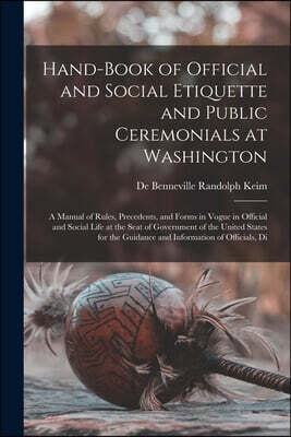 Hand-Book of Official and Social Etiquette and Public Ceremonials at Washington: A Manual of Rules, Precedents, and Forms in Vogue in Official and Soc