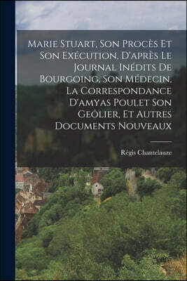 Marie Stuart, Son Proces Et Son Execution, D'apres Le Journal Inedits De Bourgoing, Son Medecin, La Correspondance D'amyas Poulet Son Geolier, Et Autr