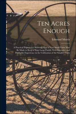 Ten Acres Enough: A Practical Experience Showing How a Very Small Farm May Be Made to Keep a Very Large Family With Extensive and Profit
