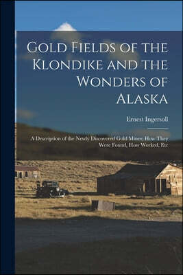 Gold Fields of the Klondike and the Wonders of Alaska: A Description of the Newly Discovered Gold Mines; How They Were Found, How Worked, Etc