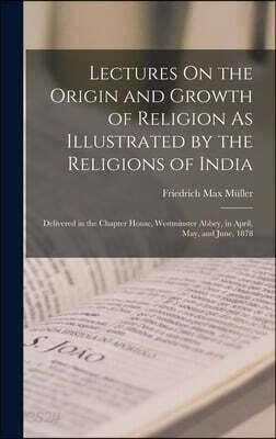 Lectures On the Origin and Growth of Religion As Illustrated by the Religions of India: Delivered in the Chapter House, Westminster Abbey, in April, M