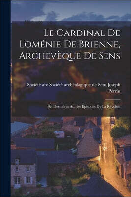 Le Cardinal de Lomenie de Brienne, Archeveque de Sens: Ses Dernieres Annees Episodes de la Revoluti